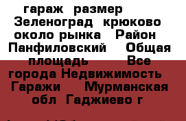 гараж, размер  6*4 , Зеленоград, крюково, около рынка › Район ­ Панфиловский  › Общая площадь ­ 24 - Все города Недвижимость » Гаражи   . Мурманская обл.,Гаджиево г.